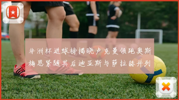 非洲杯进球榜揭晓卢克曼领跑奥斯梅恩紧随其后迪亚斯与萨拉赫并列第三