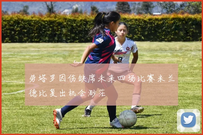 劳塔罗因伤缺席未来四场比赛米兰德比复出机会渺茫