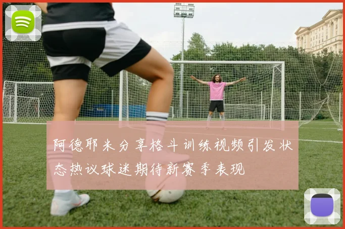 阿德耶米分享格斗训练视频引发状态热议球迷期待新赛季表现