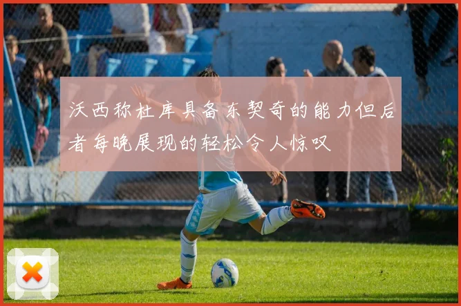沃西称杜库具备东契奇的能力但后者每晚展现的轻松令人惊叹