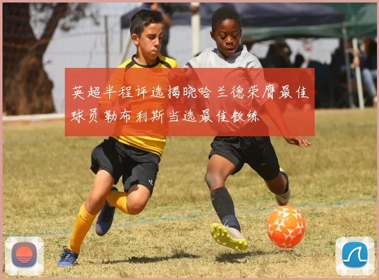 英超半程评选揭晓哈兰德荣膺最佳球员勒布利斯当选最佳教练