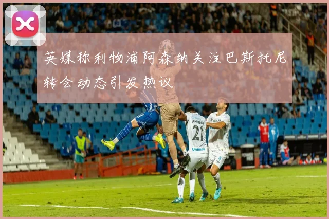 英媒称利物浦阿森纳关注巴斯托尼转会动态引发热议