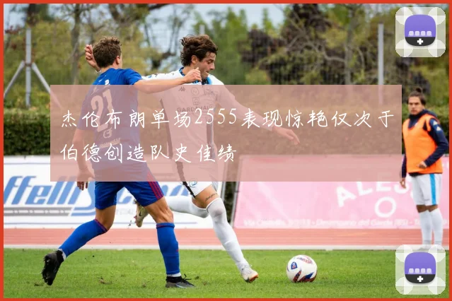 杰伦布朗单场2555表现惊艳仅次于伯德创造队史佳绩