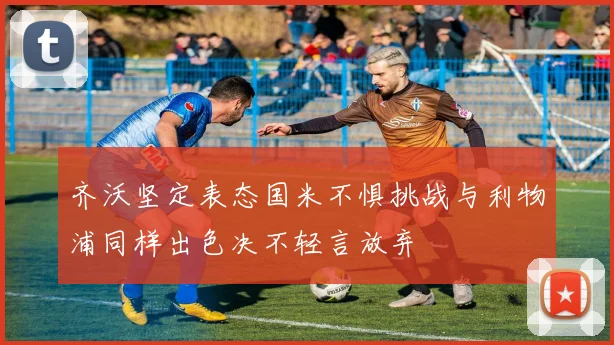 齐沃坚定表态国米不惧挑战与利物浦同样出色决不轻言放弃