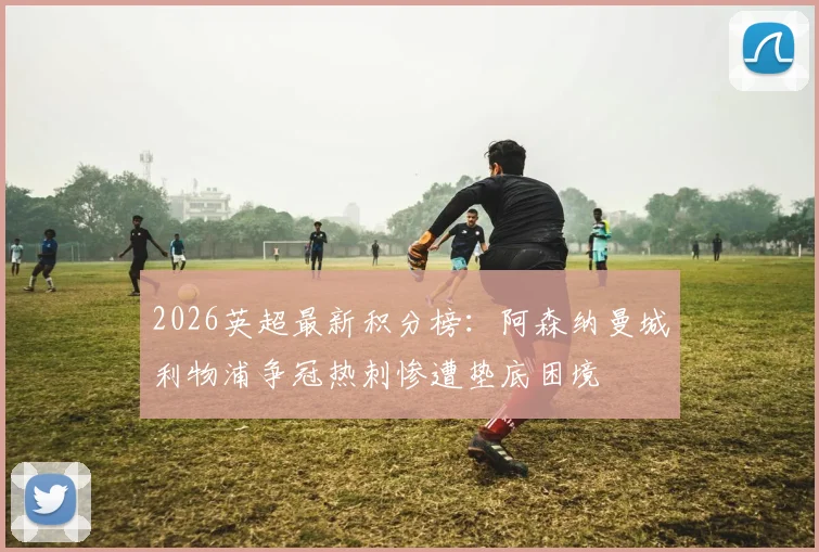 2026英超最新积分榜：阿森纳曼城利物浦争冠热刺惨遭垫底困境