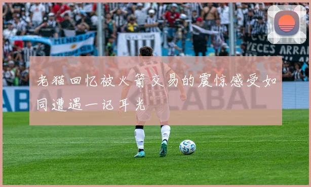 老猫回忆被火箭交易的震惊感受如同遭遇一记耳光