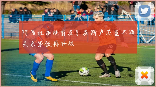 阿马杜拒绝首发引发斯卢茨基不满关系紧张再升级