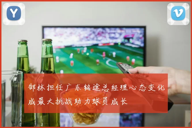 郜林担任广东铭途总经理心态变化成最大挑战助力球员成长