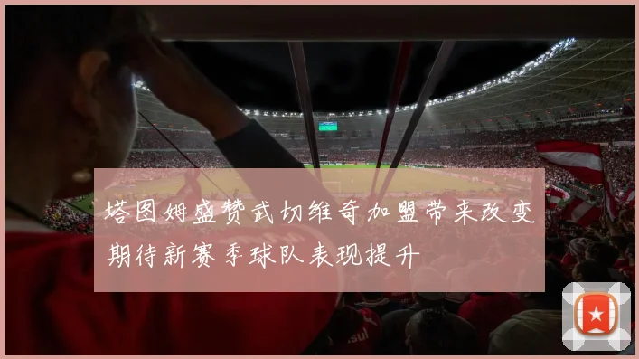 塔图姆盛赞武切维奇加盟带来改变期待新赛季球队表现提升