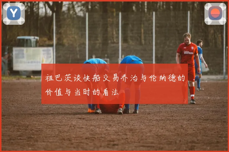 祖巴茨谈快船交易乔治与伦纳德的价值与当时的看法