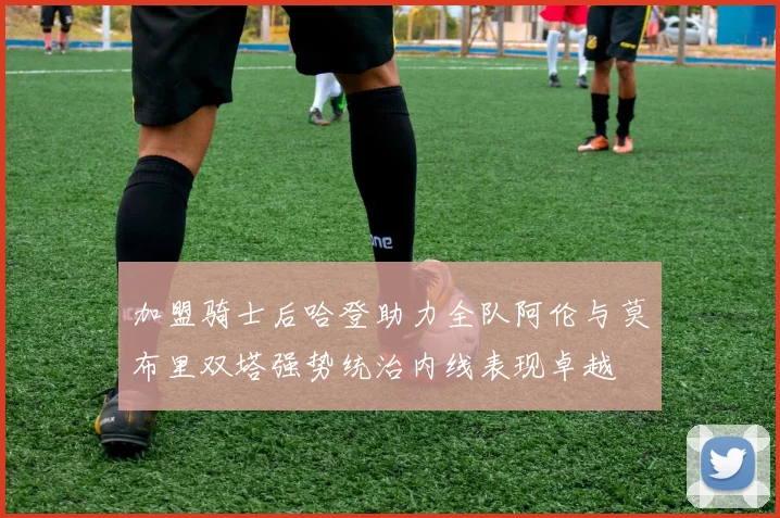 加盟骑士后哈登助力全队阿伦与莫布里双塔强势统治内线表现卓越