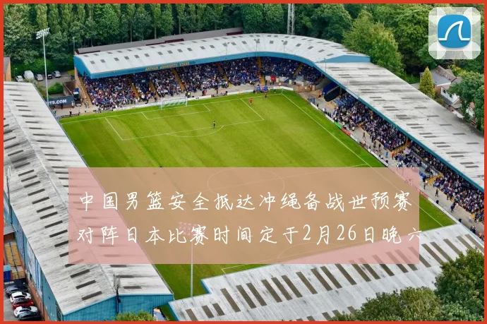 中国男篮安全抵达冲绳备战世预赛对阵日本比赛时间定于2月26日晚六点五分