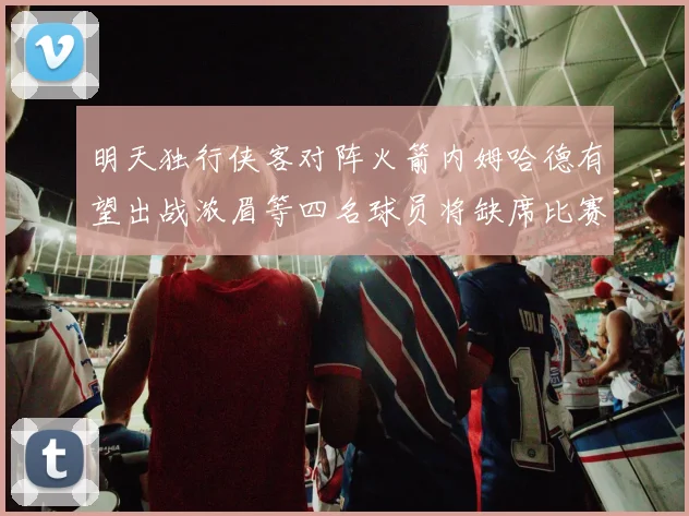 明天独行侠客对阵火箭内姆哈德有望出战浓眉等四名球员将缺席比赛