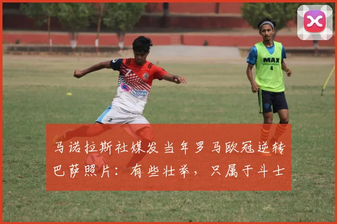 马诺拉斯社媒发当年罗马欧冠逆转巴萨照片：有些壮举，只属于斗士