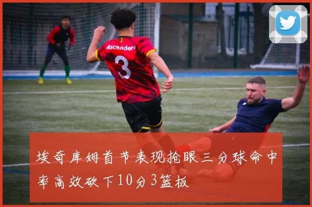 埃奇库姆首节表现抢眼三分球命中率高效砍下10分3篮板