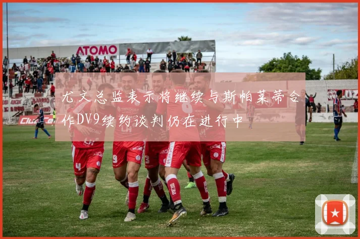 尤文总监表示将继续与斯帕莱蒂合作DV9续约谈判仍在进行中