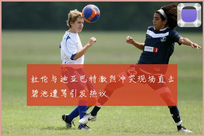 杜伦与迪亚巴特激烈冲突现场直击碧池遭骂引发热议