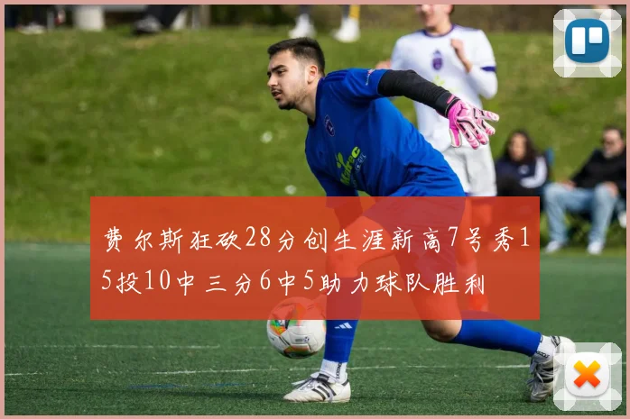 费尔斯狂砍28分创生涯新高7号秀15投10中三分6中5助力球队胜利