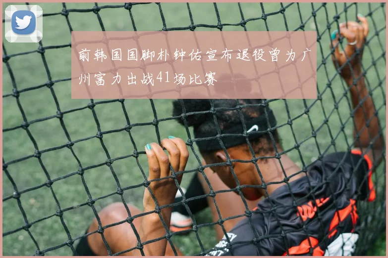 前韩国国脚朴钟佑宣布退役曾为广州富力出战41场比赛