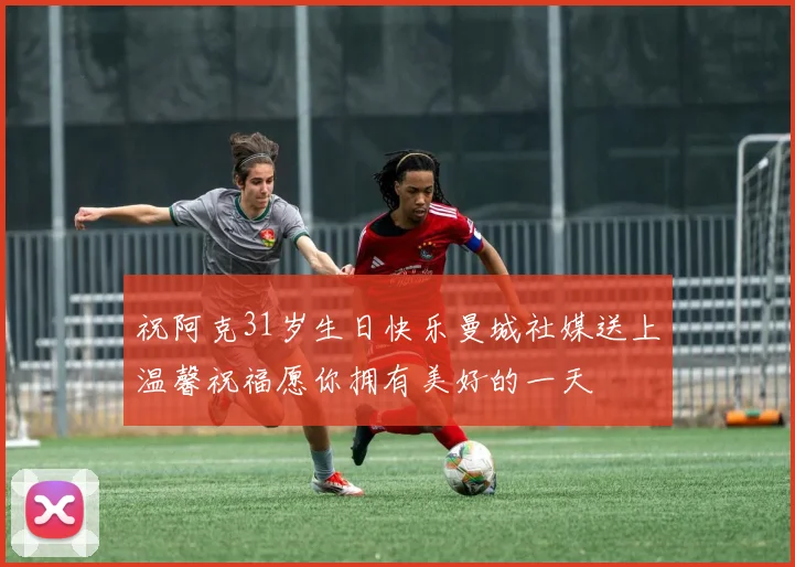 祝阿克31岁生日快乐曼城社媒送上温馨祝福愿你拥有美好的一天