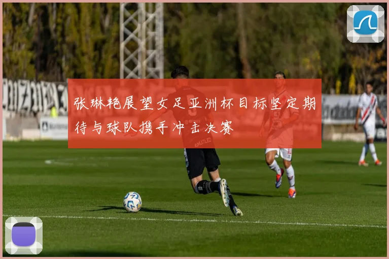 张琳艳展望女足亚洲杯目标坚定期待与球队携手冲击决赛